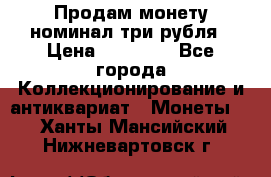 Продам монету номинал три рубля › Цена ­ 10 000 - Все города Коллекционирование и антиквариат » Монеты   . Ханты-Мансийский,Нижневартовск г.